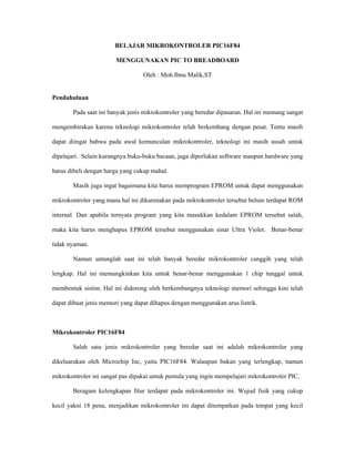 BELAJAR MIKROKONTROLER PIC16F84

                       MENGGUNAKAN PIC TO BREADBOARD

                                  Oleh : Moh.Ibnu Malik,ST


Pendahuluan

       Pada saat ini banyak jenis mikrokontroler yang beredar dipasaran. Hal ini memang sangat

mengembirakan karena teknologi mikrokontroler telah berkembang dengan pesat. Tentu masih

dapat diingat bahwa pada awal kemunculan mikrokontroler, teknologi ini masih susah untuk

dipelajari. Selain kurangnya buku-buku bacaan, juga diperlukan software maupun hardware yang

harus dibeli dengan harga yang cukup mahal.

       Masih juga ingat bagaimana kita harus memprogram EPROM untuk dapat menggunakan

mikrokontroler yang mana hal ini dikarenakan pada mikrokontroler tersebut belum terdapat ROM

internal. Dan apabila ternyata program yang kita masukkan kedalam EPROM tersebut salah,

maka kita harus menghapus EPROM tersebut menggunakan sinar Ultra Violet. Benar-benar

tidak nyaman.

       Namun untunglah saat ini telah banyak beredar mikrokontroler canggih yang telah

lengkap. Hal ini memungkinkan kita untuk benar-benar menggunakan 1 chip tunggal untuk

membentuk sistim. Hal ini didorong oleh berkembangnya teknologi memori sehingga kini telah

dapat dibuat jenis memori yang dapat dihapus dengan menggunakan arus listrik.



Mikrokontroler PIC16F84

       Salah satu jenis mikrokontroler yang beredar saat ini adalah mikrokontroler yang

dikeluarakan oleh Microchip Inc, yaitu PIC16F84. Walaupun bukan yang terlengkap, namun

mikrokontroler ini sangat pas dipakai untuk pemula yang ingin mempelajari mikrokontroler PIC.

       Beragam kelengkapan fitur terdapat pada mikrokontroler ini. Wujud fisik yang cukup

kecil yakni 18 pena, menjadikan mikrokontroler ini dapat ditempatkan pada tempat yang kecil
 