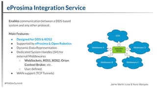 eProsima Integration Service
#PX4DevSummit Jaime Martin Losa & Nuno Marques
Enables communication between a DDS-based
system and any other protocol.
Main Features:
● Designed for DDS & ROS2
● Supported by eProsima & Open Robotics
● Dynamic Data Representation
● Dedicated System Handles (SH) for
external Middlewares
○ WebSockets, ROS1, ROS2, Orion
Context Broker, etc.
○ User deﬁned.
● WAN support (TCP Tunnels)
 