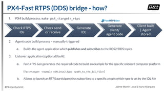 1. PX4 build process: make px4_<target>_rtps
2. Agent code build process – manually triggered
a. Builds the agent application which publishes and subscribes to the ROS2/DDS topics
3. Listener application (optional) build:
a. Fast-RTPS-Gen generates the required code to build an example for the speciﬁc onboard computer platform
(fastrtpsgen -example x64Linux2.6gcc <path_to_the_idl_file>)
b. Allows to launch an RTPS participant that subscribes to a speciﬁc a topic which type is set by the IDL ﬁle
FastRTPSGen
PX4-Fast RTPS (DDS) bridge - how?
#PX4DevSummit Jaime Martin Losa & Nuno Marques
 