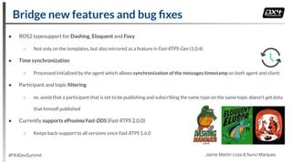 ● ROS2 typesupport for Dashing, Eloquent and Foxy
○ Not only on the templates, but also mirrored as a feature in Fast-RTPS-Gen (1.0.4)
● Time synchronization
○ Processed initialized by the agent which allows synchronization of the messages timestamp on both agent and client
● Participant and topic ﬁltering
○ ex. avoid that a participant that is set to be publishing and subscribing the same type on the same topic doesn’t get data
that himself published
● Currently supports eProsima Fast-DDS (Fast-RTPS 2.0.0)
○ Keeps back-support to all versions since Fast-RTPS 1.6.0
Bridge new features and bug ﬁxes
#PX4DevSummit Jaime Martin Losa & Nuno Marques
 