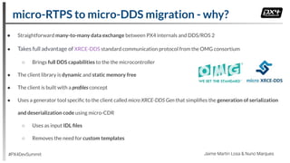 ● Straightforward many-to-many data exchange between PX4 internals and DDS/ROS 2
● Takes full advantage of XRCE-DDS standard communication protocol from the OMG consortium
○ Brings full DDS capabilities to the the microcontroller
● The client library is dynamic and static memory free
● The client is built with a proﬁles concept
● Uses a generator tool speciﬁc to the client called micro XRCE-DDS Gen that simpliﬁes the generation of serialization
and deserialization code using micro-CDR
○ Uses as input IDL ﬁles
○ Removes the need for custom templates
micro-RTPS to micro-DDS migration - why?
#PX4DevSummit Jaime Martin Losa & Nuno Marques
 