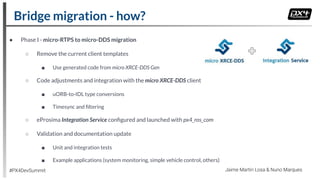 ● Phase I - micro-RTPS to micro-DDS migration
○ Remove the current client templates
■ Use generated code from micro XRCE-DDS Gen
○ Code adjustments and integration with the micro XRCE-DDS client
■ uORB-to-IDL type conversions
■ Timesync and ﬁltering
○ eProsima Integration Service conﬁgured and launched with px4_ros_com
○ Validation and documentation update
■ Unit and integration tests
■ Example applications (system monitoring, simple vehicle control, others)
Bridge migration - how?
#PX4DevSummit Jaime Martin Losa & Nuno Marques
 
