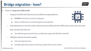 ● Phase II - bring micro-ROS to PX4
○ Integrate the ROS client libraries into the different target platforms
■ STM32F7 to be the ﬁrst to have it integrated
■ Others to follow after successful integration and validation
○ Code adjustments in the client side to allow both micro-DDS and micro-ROS client to live in the same code
base, but built only when set
■ This will leverage the client libraries and allow the usage of the ROS API inside PX4
○ Validation and documentation update
■ Unit and integration tests
■ Example applications (system monitoring, simple vehicle control, others)
Bridge migration - how?
#PX4DevSummit Jaime Martin Losa & Nuno Marques
 
