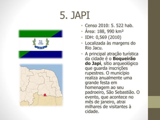 5. JAPI
• Censo 2010: 5. 522 hab.
• Área: 188, 990 km²
• IDH: 0,569 (2010)
• Localizada às margens do
Rio Jacu.
• A principal atração turística
da cidade é o Boqueirão
do Japi, sítio arqueológico
que guarda inscrições
rupestres. O município
realiza anualmente uma
grande festa em
homenagem ao seu
padroeiro, São Sebastião. O
evento, que acontece no
mês de janeiro, atrai
milhares de visitantes à
cidade.
 