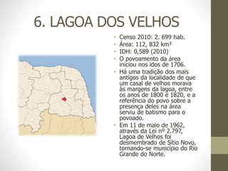 6. LAGOA DOS VELHOS
• Censo 2010: 2. 699 hab.
• Área: 112, 832 km²
• IDH: 0,589 (2010)
• O povoamento da área
iniciou nos idos de 1706.
• Há uma tradição dos mais
antigos da localidade de que
um casal de velhos morava
às margens da lagoa, entre
os anos de 1800 e 1820, e a
referência do povo sobre a
presença deles na área
serviu de batismo para o
povoado.
• Em 11 de maio de 1962,
através da Lei nº 2.797,
Lagoa de Velhos foi
desmembrado de Sítio Novo,
tornando-se município do Rio
Grande do Norte.
 
