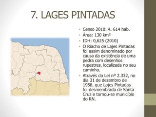 7. LAGES PINTADAS
• Censo 2010: 4. 614 hab.
• Área: 130 km²
• IDH: 0,625 (2010)
• O Riacho de Lajes Pintadas
foi assim denominado por
causa da existência de uma
pedra com desenhos
rupestres, localizada no seu
caminho.
• Através da Lei nº 2.332, no
dia 31 de dezembro de
1958, que Lajes Pintadas
foi desmembrada de Santa
Cruz e tornou-se município
do RN.
 
