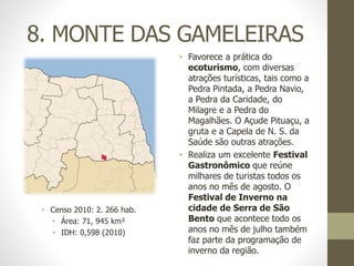 8. MONTE DAS GAMELEIRAS
• Favorece a prática do
ecoturismo, com diversas
atrações turísticas, tais como a
Pedra Pintada, a Pedra Navio,
a Pedra da Caridade, do
Milagre e a Pedra do
Magalhães. O Açude Pituaçu, a
gruta e a Capela de N. S. da
Saúde são outras atrações.
• Realiza um excelente Festival
Gastronômico que reúne
milhares de turistas todos os
anos no mês de agosto. O
Festival de Inverno na
cidade de Serra de São
Bento que acontece todo os
anos no mês de julho também
faz parte da programação de
inverno da região.
• Censo 2010: 2. 266 hab.
• Área: 71, 945 km²
• IDH: 0,598 (2010)
 