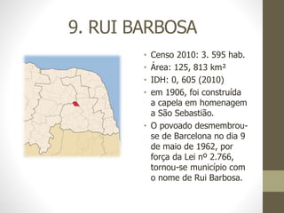 9. RUI BARBOSA
• Censo 2010: 3. 595 hab.
• Área: 125, 813 km²
• IDH: 0, 605 (2010)
• em 1906, foi construída
a capela em homenagem
a São Sebastião.
• O povoado desmembrou-
se de Barcelona no dia 9
de maio de 1962, por
força da Lei nº 2.766,
tornou-se município com
o nome de Rui Barbosa.
 