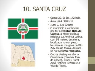 10. SANTA CRUZ
• Censo 2010: 38. 142 hab.
• Área: 624, 390 km²
• IDH: 0, 635 (2010)
• O município é conhecido
por ter a Estátua Rita de
Cássia, a maior estátua
religiosa da América Latina,
com 56 metros de altura,
localizada no complexo
turístico às margens da BR-
226. Dessa forma, destaca-
se no turismo religioso.
• Outros destaques são: a
Carnaviera (carnaval fora
de época), Museu Rural
Auta Pinheiro Bezerra e a
Vila de Todos.
 