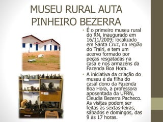MUSEU RURAL AUTA
PINHEIRO BEZERRA
• É o primeiro museu rural
do RN, inaugurado em
16/11/2009; localizado
em Santa Cruz, na região
do Trairi, e tem um
acervo formado por
peças resgatadas na
casa e nos armazéns da
Fazenda Boa Hora.
• A iniciativa da criação do
museu é da filha do
casal dono da Fazenda
Boa Hora, a professora
aposentada da UFRN,
Cleudia Bezerra Pacheco.
As visitas podem ser
feitas às sextas-feiras,
sábados e domingos, das
9 às 17 horas.
 