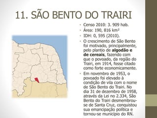 11. SÃO BENTO DO TRAIRI
• Censo 2010: 3. 909 hab.
• Área: 190, 816 km²
• IDH: 0, 595 (2010).
• O crescimento de São Bento
foi motivado, principalmente,
pelo plantio de algodão e
de cereais, fazendo com
que o povoado, da região do
Trairi, em 1914, fosse citado
como forte economicamente.
• Em novembro de 1953, o
povoado foi elevado à
condição de vila com o nome
de São Bento do Trairi. No
dia 31 de dezembro de 1958,
através da Lei no 2.334, São
Bento do Trairi desmembrou-
se de Santa Cruz, conquistou
sua emancipação política e
tornou-se município do RN.
 