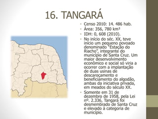 16. TANGARÁ
• Censo 2010: 14. 486 hab.
• Área: 356, 780 km²
• IDH: 0, 608 (2010).
• No início do séc. XX, teve
início um pequeno povoado
denominado “Estação do
Riacho”, integrante do
município de Santa Cruz. Um
maior desenvolvimento
econômico e social só viria a
ocorrer com a implantação
de duas usinas de
descaroçamento e
beneficiamento do algodão,
ambas da iniciativa privada,
em meados do século XX.
• Somente em 31 de
dezembro de 1958, pela Lei
nº. 2.336, Tangará foi
desmembrado de Santa Cruz
e elevado à categoria de
município.
 