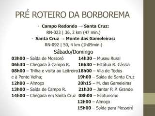 PRÉ ROTEIRO DA BORBOREMA
• Campo Redondo → Santa Cruz:
RN-023 | 36, 2 km (47 min.)
• Santa Cruz → Monte das Gameleiras:
RN-092 | 50, 4 km (1h09min.)
Sábado/Domingo
03h00 – Saída de Mossoró 14h30 – Museu Rural
06h30 – Chegada à Campo R. 16h30 – Estátua R. Cássia
08h00 – Trilha e visita ao Leitreiro18h00 – Vila de Todos
e à Ponte Velha; 19h00 – Saída de Santa Cruz
12h00 – Almoço 20h15 – M. das Gameleiras
13h00 – Saída de Campo R. 21h30 – Jantar P. P. Grande
14h00 – Chegada em Santa Cruz 08h00 – Ecoturismo
12h00 – Almoço
15h00 – Saída para Mossoró
 