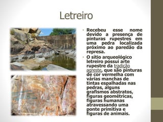 Letreiro
• Recebeu esse nome
devido a presença de
pinturas rupestres em
uma pedra localizada
próximo ao paredão da
represa.
• O sítio arqueológico
letreiro possui arte
rupestre da tradição
agreste, que são pinturas
de cor vermelha com
várias manchas de
tintas espalhadas nas
pedras, alguns
grafismos abstratos,
figuras geométricas,
figuras humanas
atravessando uma
ponte primitiva e
figuras de animais.
 