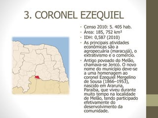 3. CORONEL EZEQUIEL
• Censo 2010: 5. 405 hab.
• Área: 185, 752 km²
• IDH: 0,587 (2010)
• As principais atividades
econômicas são a
agropecuária (maracujá), o
extrativismo e o comércio.
• Antigo povoado do Melão,
chamava-se Jericó. O novo
nome do município deve-se
a uma homenagem ao
coronel Ezequiel Mergelino
de Sousa (1866–1953),
nascido em Araruna,
Paraíba, que viveu durante
muito tempo na localidade
de Melão, tendo participado
efetivamente do
desenvolvimento da
comunidade.
 