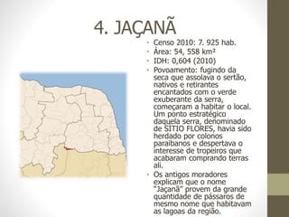 4. JAÇANÃ
• Censo 2010: 7. 925 hab.
• Área: 54, 558 km²
• IDH: 0,604 (2010)
• Povoamento: fugindo da
seca que assolava o sertão,
nativos e retirantes
encantados com o verde
exuberante da serra,
começaram a habitar o local.
Um ponto estratégico
daquela serra, denominado
de SÍTIO FLORES, havia sido
herdado por colonos
paraibanos e despertava o
interesse de tropeiros que
acabaram comprando terras
ali.
• Os antigos moradores
explicam que o nome
“Jaçanã” provem da grande
quantidade de pássaros de
mesmo nome que habitavam
as lagoas da região.
 