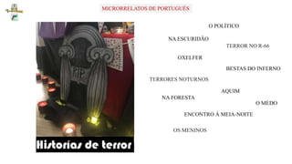 MICRORRELATOS DE PORTUGUÉSMICRORRELATOS DE PORTUGUÉS
NA ESCURIDÃO
OXELFER
TERRORES NOTURNOS
NA FORESTA
OS MENINOS
O MEDO
ENCONTRO À MEIA-NOITE
TERROR NO R-66
O POLÍTICO
BESTAS DO INFERNO
AQUIM
 