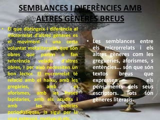SEMBLANCES I DIFERÈNCIES AMB
          ALTRES GÈNERES BREUS
• El que distingeix i diferència al
  microrrelat d’altres gèneres es
  el moviment i una certa             • Les semblances entre
  voluntat metaliteraria, que són       els microrrelats i els
  obres que parlen o fan                altres gèneres com les
  referència    velada     d’altres     gregueries, aforismes, s
  obres, i per això necessiten un       entències... són que són
  bon lector. El microrrelat té         textos     breus     que
  relació amb el haiku, amb les         expressen             els
  gregàries,        amb          el     pensaments dels seus
  aforismes, amb les frases             escriptors. Tots són
  lapidaries, amb els acudits i         gèneres literaris.
  amb          les         notícies
  periodístiques, ja sigui per la
 