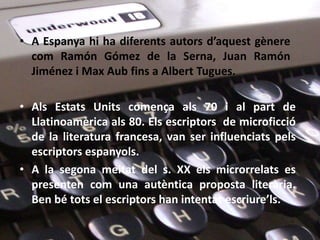 • A Espanya hi ha diferents autors d’aquest gènere
  com Ramón Gómez de la Serna, Juan Ramón
  Jiménez i Max Aub fins a Albert Tugues.

• Als Estats Units comença als 70 i al part de
  Llatinoamèrica als 80. Els escriptors de microficció
  de la literatura francesa, van ser influenciats pels
  escriptors espanyols.
• A la segona meitat del s. XX els microrrelats es
  presenten com una autèntica proposta literària.
  Ben bé tots el escriptors han intentat escriure’ls.
 