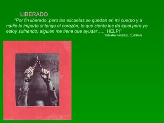 LIBERADO “ Por fin liberado ,pero las escuelas se quedan en mi cuerpo y a nadie le importa si tengo el corazón, lo que siento les da igual pero yo estoy sufriendo; alguien me tiene que ayudar…..   HELP!” TAMARA FAUBELL CUAIRAN 