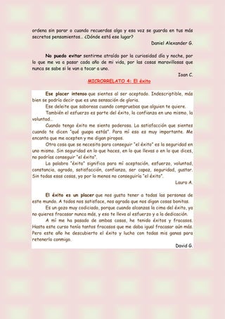 ordena sin parar o cuando recuerdas algo y esa voz se guarda en tus más
secretos pensamientos… ¿Dónde está ese lugar?
Daniel Alexander G.
No puedo evitar sentirme atraído por la curiosidad día y noche, por
lo que me va a pasar cada año de mi vida, por las cosas maravillosas que
nunca se sabe si le van a tocar a uno.
Ioan C.
MICRORRELATO 4: El éxito
Ese placer intenso que sientes al ser aceptado. Indescriptible, más
bien se podría decir que es una sensación de gloria.
Ese deleite que saboreas cuando compruebas que alguien te quiere.
También el esfuerzo es parte del éxito, la confianza en uno mismo, la
voluntad…
Cuando tengo éxito me siento poderosa. La satisfacción que sientes
cuando te dicen “qué guapa estás”. Para mí eso es muy importante. Me
encanta que me acepten y me digan piropos.
Otra cosa que se necesita para conseguir “el éxito” es la seguridad en
uno mismo. Sin seguridad en lo que haces, en lo que llevas o en lo que dices,
no podrías conseguir “el éxito”.
La palabra “éxito” significa para mí aceptación, esfuerzo, voluntad,
constancia, agrado, satisfacción, confianza, ser capaz, seguridad, gustar.
Sin todas esas cosas, yo por lo menos no conseguiría “el éxito”.
Laura A.
El éxito es un placer que nos gusta tener a todas las personas de
este mundo. A todos nos satisface, nos agrada que nos digan cosas bonitas.
Es un gozo muy codiciado, porque cuando alcanzas la cima del éxito, ya
no quieres fracasar nunca más, y eso te lleva al esfuerzo y a la dedicación.
A mí me ha pasado de ambas cosas, he tenido éxitos y fracasos.
Hasta este curso tenía tantos fracasos que me daba igual fracasar aún más.
Pero este año he descubierto el éxito y lucho con todas mis ganas para
retenerlo conmigo.
David G.
 