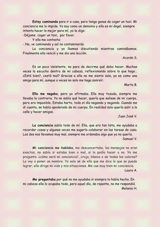 Estoy caminando para ir a casa, pero tengo ganas de coger un taxi. Mi
conciencia me lo impide. Yo soy como un demonio y ella es mi ángel, siempre
intenta hacer lo mejor para mí, yo le digo:
-Déjame coger un taxi, por favor.
Y ella me contesta:
- No, ve caminando y así no contaminarás.
La conciencia y yo íbamos discutiendo mientras caminábamos.
Finalmente ella venció y me dio una lección.
Acorán S.
Es un poco insistente, no para de decirme qué debo hacer. Muchas
veces la escucho dentro de mi cabeza, reflexionando sobre lo que hago…
¿Está bien?, ¿está mal? Gracias a ella no me siento sola, ya es como una
amiga para mí, aunque a veces no solo me haga sonreír.
Marta B.
Ella me negaba, pero yo afirmaba. Ella muy tozuda, siempre me
llevaba la contraria. Ya no sabía qué hacer, quería que saliese de mi cuerpo,
pero era imposible. Estaba harto, todo el día negando y negando. Cuando me
di cuenta, se había apoderado de mi cuerpo. En realidad solo quería salir a la
calle y hacer amigos.
Juan José V.
La conciencia sabía todo de mí. Ella, que era tan lista, me ayudaba a
recordar cosas y algunas veces me sugería colaborar en las tareas de casa.
Los dos nos llevamos muy mal, siempre me ordenaba algo que yo no quería.
Samuel V.
Mi conciencia me hablaba, me desconcertaba, los mensajes no eran
exactos, no sabía si estaba bien o mal, si lo podía hacer o no. Yo me
pregunto: ¿cómo será mi conciencia?, ¿roja, blanca o de todos los colores?
Le voy a poner un nombre. Yo solo sé de ella que me dice lo que se puede
lograr, ella dirige mi vida y mis situaciones. Me cae muy bien mi conciencia.
Laura A.
Me preguntaba por qué no me ayudaba si siempre lo había hecho. En
mi cabeza ella lo ocupaba todo, pero aquel día, de repente, no me respondió.
Melania H.
 