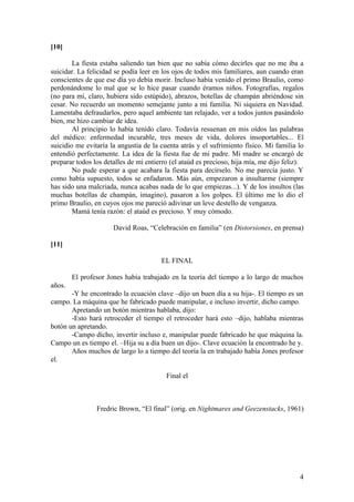 [10]

        La fiesta estaba saliendo tan bien que no sabía cómo decirles que no me iba a
suicidar. La felicidad se podía leer en los ojos de todos mis familiares, aun cuando eran
conscientes de que ese día yo debía morir. Incluso había venido el primo Braulio, como
perdonándome lo mal que se lo hice pasar cuando éramos niños. Fotografías, regalos
(no para mí, claro, hubiera sido estúpido), abrazos, botellas de champán abriéndose sin
cesar. No recuerdo un momento semejante junto a mi familia. Ni siquiera en Navidad.
Lamentaba defraudarlos, pero aquel ambiente tan relajado, ver a todos juntos pasándolo
bien, me hizo cambiar de idea.
        Al principio lo había tenido claro. Todavía resuenan en mis oídos las palabras
del médico: enfermedad incurable, tres meses de vida, dolores insoportables... El
suicidio me evitaría la angustia de la cuenta atrás y el sufrimiento físico. Mi familia lo
entendió perfectamente. La idea de la fiesta fue de mi padre. Mi madre se encargó de
preparar todos los detalles de mi entierro (el ataúd es precioso, hija mía, me dijo feliz).
        No pude esperar a que acabara la fiesta para decírselo. No me parecía justo. Y
como había supuesto, todos se enfadaron. Más aún, empezaron a insultarme (siempre
has sido una malcriada, nunca acabas nada de lo que empiezas...). Y de los insultos (las
muchas botellas de champán, imagino), pasaron a los golpes. El último me lo dio el
primo Braulio, en cuyos ojos me pareció adivinar un leve destello de venganza.
        Mamá tenía razón: el ataúd es precioso. Y muy cómodo.

                      David Roas, “Celebración en familia” (en Distorsiones, en prensa)

[11]

                                       EL FINAL

        El profesor Jones había trabajado en la teoría del tiempo a lo largo de muchos
años.
       -Y he encontrado la ecuación clave –dijo un buen día a su hija-. El tiempo es un
campo. La máquina que he fabricado puede manipular, e incluso invertir, dicho campo.
       Apretando un botón mientras hablaba, dijo:
       -Esto hará retroceder el tiempo el retroceder hará esto –dijo, hablaba mientras
botón un apretando.
       -Campo dicho, invertir incluso e, manipular puede fabricado he que máquina la.
Campo un es tiempo el. –Hija su a día buen un dijo-. Clave ecuación la encontrado he y.
       Años muchos de largo lo a tiempo del teoría la en trabajado había Jones profesor
el.

                                         Final el



                Fredric Brown, “El final” (orig. en Nightmares and Geezenstacks, 1961)




                                                                                         4
 
