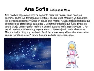 Ana Sofía De Gregorio Moro
Nos revolvía el pelo con cara de contento cada vez que revisaba nuestros
deberes. Todos los domingos se repetía el mismo ritual, Manuel y yo hacíamos
los ejercicios con papá y luego un dibujo para mamá. Aquella tarde decidimos que
el tema sería "profesiones para papá". Mi hermano decidió que fuera pirata, así
que lo dibujó con un garfio, melena y esa mirada que tenía algunas veces… Yo
decidí que fuera astronauta y lo pinté en un cohete viajando hacia el espacio.
Mamá miró los dibujos y nos besó. Papá desapareció aquella noche, mamá dice
que se marchó al cielo. A mí me hubiera gustado verlo despegar...
 