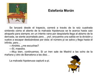 Estefanía Morán
Se lanzará desde el trapecio, correrá a través de la raíz cuadrada
sintiendo cómo el aliento de la malvada hipotenusa se le acerca hasta casi
atraparlo para siempre; en un intento vano por despistarla llega al abismo de la
derivada, se siente acorralado pero… ¡no!, encuentra una salida en la división y
vuelve a escapar deslizándose por ésta: el número pi se salva y llega hasta el
infinito, pero…
—Andrés, ¿me escuchas?
—Sí, maestra.
—Muy bien, continuemos. Si un tren sale de Madrid a las ocho de la
mañana y otro de Barcelona a las diez…
La malvada hipotenusa capturó a pi.
 