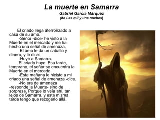La muerte en Samarra
Gabriel García Márquez
(de Las mil y una noches)
El criado llega aterrorizado a
casa de su amo.
-Señor -dice- he visto a la
Muerte en el mercado y me ha
hecho una señal de amenaza.
El amo le da un caballo y
dinero, y le dice:
-Huye a Samarra.
El criado huye. Esa tarde,
temprano, el señor se encuentra la
Muerte en el mercado.
-Esta mañana le hiciste a mi
criado una señal de amenaza -dice.
-No era de amenaza
-responde la Muerte- sino de
sorpresa. Porque lo veía ahí, tan
lejos de Samarra, y esta misma
tarde tengo que recogerlo allá.
 