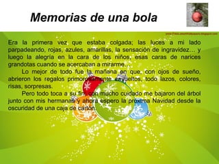 Memorias de una bola
Era la primera vez que estaba colgada; las luces a mi lado
parpadeando, rojas, azules, amarillas, la sensación de ingravidez… y
luego la alegría en la cara de los niños, esas caras de narices
grandotas cuando se acercaban a mirarme…
Lo mejor de todo fue la mañana en que, con ojos de sueño,
abrieron los regalos primorosamente envueltos, todo lazos, colores,
risas, sorpresas.
Pero todo toca a su fin; con mucho cuidado me bajaron del árbol
junto con mis hermanas y ahora espero la próxima Navidad desde la
oscuridad de una caja de cartón.
 