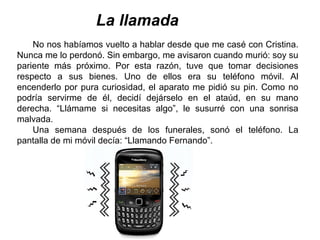 La llamada
No nos habíamos vuelto a hablar desde que me casé con Cristina.
Nunca me lo perdonó. Sin embargo, me avisaron cuando murió: soy su
pariente más próximo. Por esta razón, tuve que tomar decisiones
respecto a sus bienes. Uno de ellos era su teléfono móvil. Al
encenderlo por pura curiosidad, el aparato me pidió su pin. Como no
podría servirme de él, decidí dejárselo en el ataúd, en su mano
derecha. “Llámame si necesitas algo”, le susurré con una sonrisa
malvada.
Una semana después de los funerales, sonó el teléfono. La
pantalla de mi móvil decía: “Llamando Fernando”.
 