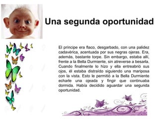 El príncipe era flaco, desgarbado, con una palidez
cadavérica, acentuada por sus negras ojeras. Era,
además, bastante torpe. Sin embargo, estaba allí,
frente a la Bella Durmiente, sin atreverse a besarla.
Cuando finalmente lo hizo y ella entreabrió sus
ojos, él estaba distraído siguiendo una mariposa
con la vista. Esto le permitió a la Bella Durmiente
echarle una ojeada y fingir que continuaba
dormida. Había decidido aguardar una segunda
oportunidad.
Una segunda oportunidad
 
