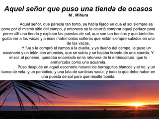 Aquel señor que puso una tienda de ocasos
M . Mihura
Aquel señor, que parecía tan tonto, se había fijado en que el sol siempre se
pone por el mismo sitio del campo, y entonces se le ocurrió comprar aquel pedazo para
poner allí una tienda y explotar las puestas de sol, que son tan bonitas y que tanto les
gusta ver a las vacas y a esos matrimonios solteros que están siempre subidos en una
de las vacas.
Y fue y le compró el campo a la dueña, y ya dueño del campo, le puso un
escenario y un telón con anuncios, que se subía y se bajaba tirando de una cuerda. Y
el sol, al ponerse, quedaba encerrado en la ratonera de la embocadura, que lo
enmarcaba como una acuarela.
Puso después en aquel escenario natural los borreguitos blancos y el río, y un
barco de vela, y un periódico, y una lata de sardinas vacía, y todo lo que debe haber en
una puesta de sol para que resulte bonita.
 