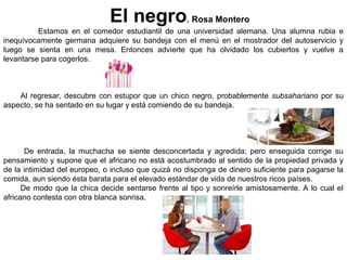 El negro. Rosa Montero
Estamos en el comedor estudiantil de una universidad alemana. Una alumna rubia e
inequívocamente germana adquiere su bandeja con el menú en el mostrador del autoservicio y
luego se sienta en una mesa. Entonces advierte que ha olvidado los cubiertos y vuelve a
levantarse para cogerlos.
Al regresar, descubre con estupor que un chico negro, probablemente subsahariano por su
aspecto, se ha sentado en su lugar y está comiendo de su bandeja.
De entrada, la muchacha se siente desconcertada y agredida; pero enseguida corrige su
pensamiento y supone que el africano no está acostumbrado al sentido de la propiedad privada y
de la intimidad del europeo, o incluso que quizá no disponga de dinero suficiente para pagarse la
comida, aun siendo ésta barata para el elevado estándar de vida de nuestros ricos países.
De modo que la chica decide sentarse frente al tipo y sonreírle amistosamente. A lo cual el
africano contesta con otra blanca sonrisa.
 