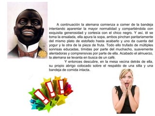 A continuación la alemana comienza a comer de la bandeja
intentando aparentar la mayor normalidad y compartiéndola con
exquisita generosidad y cortesía con el chico negro. Y así, él se
toma la ensalada, ella apura la sopa, ambos pinchan paritariamente
del mismo plato de estofado hasta acabarlo y uno da cuenta del
yogur y la otra de la pieza de fruta. Todo ello trufado de múltiples
sonrisas educadas, tímidas por parte del muchacho, suavemente
alentadoras y comprensivas por parte de ella. Acabado el almuerzo,
la alemana se levanta en busca de un café.
Y entonces descubre, en la mesa vecina detrás de ella,
su propio abrigo colocado sobre el respaldo de una silla y una
bandeja de comida intacta.
 