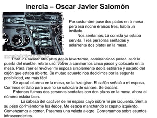 Inercia – Oscar Javier Salomón
Por costumbre puse dos platos en la mesa
pero esa noche éramos tres, había un
invitado.
Nos sentamos. La comida ya estaba
servida. Tres personas sentadas y
solamente dos platos en la mesa.
Para ir a buscar otro plato debía levantarme, caminar cinco pasos, abrir la
puerta del mueble, retirar uno, volver a caminar los cinco pasos y colocarlo en la
mesa. Para traer el revólver mi esposa simplemente debía estirarse y sacarlo del
cajón que estaba abierto. De mutuo acuerdo nos decidimos por la segunda
posibilidad, era más fácil.
Se apoyó el arma en la mesa, se la hizo girar. El cañón señaló a mi esposa.
Corrimos el plato para que no se salpicara de sangre. Se disparó.
Entonces fuimos dos personas sentadas con dos platos en la mesa, ahora el
número estaba bien.
La cabeza del cadáver de mi esposa cayó sobre mi pie izquierdo. Sentía
su peso oprimiéndome los dedos. Me estaba manchando el zapato izquierdo.
Comenzamos a comer. Pasamos una velada alegre. Conversamos sobre asuntos
intrascendentes.
 