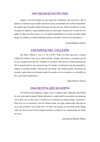 HAY SILENCIO EN MI CASA
Llegué a casa del colegio un poco antes de lo habitual, cogí mis llaves, abrí la
puerta y un silencio muy extraño recorría mi casa, acompañado de una brisa abrasadora.
Se suponía que mi madre estaba allí porque era ama de casa. Solté la mochila en el sofá,
me quité los zapatos y seguí andando hacia mi cuarto pero al pasar por el cuarto de mis
padres vi algo raro. Me asomé y vi a mi madre desprendida en el suelo, mi padre estaba
de pie, me miraba, yo estaba totalmente quieta y me decía “esto no es lo que parece”.
Carmen Bandera Atienza
LOS RUIDOS DEL CALLEJÓN
Me llamo Alberto y voy a 2º de la ESO. Todos los días paso por el mismo
callejón de camino a casa. Es un tanto estrecho, siempre está oscuro, y no parece que dé
el sol a ninguna hora del día. También se escuchan todo tipo de sonidos pasando por
allí, la mayoría de las veces parecen risas. Es extraño. Un día pasé como de costumbre y
empecé a escuchar sonidos. Parecían de una mujer. Me extrañó mucho. De pronto me
escondí y pude observar de donde venían los sonidos. En ese momento vi un hombre en
pie y una mujer desplomarse.
Hugo Barroso Álvarez
UNA RECETA QUE NO GUSTA
Una mezcla entre lágrimas, sangre, aceite y algunos otros alimentos, una botella
de vino rota contra la pared. Intento alimentar y cuidar todo lo que pueda a un monstruo
con el que convivo día a día, o al menos así lo llamaba mi antigua amiga: “monstruo”.
Para mí no es un monstruo, solo me intenta cuidar, me pega cuando hago algo que no
sea lo que él quiere, no me deja salir a la calle con amigas, no me puedo poner manga
corta, etc. Pero eso no lo hace ningún monstruo, ni nada de eso, simplemente me cuida,
eso creo…
Juan Manuel Benítez Mulero
 