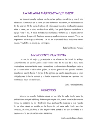 LA PALABRA MÁS BONITA QUE EXISTE
Me desperté aquella mañana con la piel de gallina, con el frío y con el pelo
alborotado. Estaba sola en la cama, era una mañana de noviembre, no recordaba nada
del día anterior. Me fui hacia el salón y allí estaba aquel monstruo con la cabeza puesta
sobre la mesa y en la mano una botella de whisky. Me quedé fijamente mirándome al
espejo y me vi fea. A pesar de todos los moratones y tortazos de la noche anterior,
aquella mañana desapareció. Pasó una semana y aquel monstruo no aparecía. Yo ya me
empezaba a notar un poco más libre. Un día me lo encontré tirado en aquella cuneta,
muerto. Yo chillé, a la misma que vez respiré.
Federico Benítez Naranjo
LA INOCENTE Y LA BESTIA
La casa de mi mujer y yo quedaba a las afueras de la ciudad de Málaga.
Concretamente, un caserío junto a diez vecinos más. En la casa de al lado, había
existencia de animales jamás nunca reconocibles, o así queríamos llamarlo mi mujer y
yo. A todas horas se escuchaban golpes, o incluso gritos de una persona inocente,
atacada por aquella bestia. A través de las cortinas de aquella pequeña casa se veían
reflejados con la luz la inocente y la bestia, nosotros le llamamos así, no tiene otro
nombre que mejor los identificara.
Carla Fernández Palma
MI MUNDO
Vivo en un mundo fantástico donde no me falta de nada, donde todas las
prohibiciones son por mi bien y debo dar gracias por ellas, donde todas las heridas son
porque me tropecé y me caí , donde solo tengo que hacer las tareas de la casa y cuidar
de los niños, donde mi marido me da dinero sin casi hacer nada, donde no existe
toxicidad, el acoso, el abuso o falta de privacidad, donde se me dice la verdad, o al
menos eso es lo que mi marido quiere que creáis.
José Antonio Franco Cortés
 