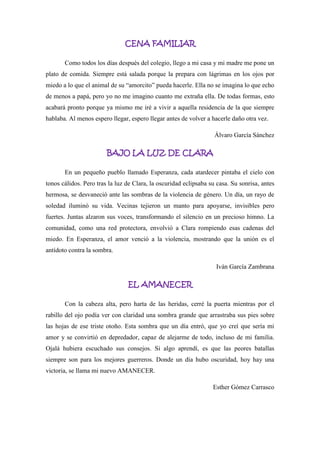 CENA FAMILIAR
Como todos los días después del colegio, llego a mi casa y mi madre me pone un
plato de comida. Siempre está salada porque la prepara con lágrimas en los ojos por
miedo a lo que el animal de su “amorcito” pueda hacerle. Ella no se imagina lo que echo
de menos a papá, pero yo no me imagino cuanto me extraña ella. De todas formas, esto
acabará pronto porque ya mismo me iré a vivir a aquella residencia de la que siempre
hablaba. Al menos espero llegar, espero llegar antes de volver a hacerle daño otra vez.
Álvaro García Sánchez
BAJO LA LUZ DE CLARA
En un pequeño pueblo llamado Esperanza, cada atardecer pintaba el cielo con
tonos cálidos. Pero tras la luz de Clara, la oscuridad eclipsaba su casa. Su sonrisa, antes
hermosa, se desvaneció ante las sombras de la violencia de género. Un día, un rayo de
soledad iluminó su vida. Vecinas tejieron un manto para apoyarse, invisibles pero
fuertes. Juntas alzaron sus voces, transformando el silencio en un precioso himno. La
comunidad, como una red protectora, envolvió a Clara rompiendo esas cadenas del
miedo. En Esperanza, el amor venció a la violencia, mostrando que la unión es el
antídoto contra la sombra.
Iván García Zambrana
EL AMANECER
Con la cabeza alta, pero harta de las heridas, cerré la puerta mientras por el
rabillo del ojo podía ver con claridad una sombra grande que arrastraba sus pies sobre
las hojas de ese triste otoño. Esta sombra que un día entró, que yo creí que sería mi
amor y se convirtió en depredador, capaz de alejarme de todo, incluso de mi familia.
Ojalá hubiera escuchado sus consejos. Si algo aprendí, es que las peores batallas
siempre son para los mejores guerreros. Donde un día hubo oscuridad, hoy hay una
victoria, se llama mi nuevo AMANECER.
Esther Gómez Carrasco
 
