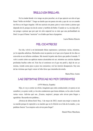 BRILLO SIN BRILLAR.
En la ciudad donde vivo tengo un piso peculiar, en el que aprecio un sitio al que
llamé “brillo sin brillar”. Tengo un dueño que me pasea sin más y que de vez en cuando
me lleva a mi lugar singular. Allí me acaricia sin parar, pero a veces siento y pienso que
dependo de él, porque me da de comer y también de beber. Cuando se va, me deja allí y
me pongo a pensar que por qué mi sitio especial no es más que una profundidad sin
final. Lo que él llama “acariciar” es el daño que hace al pegarme.
Lucía Mulero Rincón
MIL CICATRICES
Ese día, volvió a mí declarando falsas esperanzas y promesas vacías, mientras,
yo lo esperaba anhelosa. Declaraba crear un paraíso en el que con el pasar de los días se
convertía en un infierno cotidiano. Me mostró la parte más feroz que podía el mundo. Y
volví a sentir cómo sus apáticas manos alcanzaban mi ser, mientras sus caricias dejaban
profundas huellas sobre mí. Este fue el comienzo en el que me perdí y dejé de ser yo
misma, viendo como poco a poco me consumía y mi luz interior desaparecía. Soy una
de las víctimas que logró vencer al lobo feroz que intentaba devorarla.
Marta Pérez Astete
LAS DISTINTAS ÉPOCAS NO MUY DIFERENTES
(1974 Murcia, España)
Hijo, te voy a contar un chiste, imagínate que estás conduciendo y te paras en un
semáforo y se pone verde y a los dos conductores que tienes delante, se les cala el coche
varias veces. Adivina qué son. ¡Exacto, mujeres!, porque solo sirven para fregar o
agredirlas. Recuerda mis palabras...
¡Noticia de última hora! Hoy, 1 de mayo de 2023, muere una mujer a manos de
su marido porque le reprochó a su marido que no le felicitó en el día de la madre, y sus
palabras fueron “Las mujeres solo sirven para fregar”.
Daniel Pérez Marchena
 