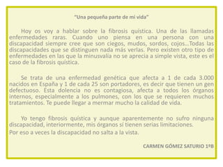 “Una pequeña parte de mi vida”

Hoy os voy a hablar sobre la fibrosis quística. Una de las llamadas
enfermedades raras. Cuando uno piensa en una persona con una
discapacidad siempre cree que son ciegos, mudos, sordos, cojos…Todas las
discapacidades que se distinguen nada más verlas. Pero existen otro tipo de
enfermedades en las que la minusvalía no se aprecia a simple vista, este es el
caso de la fibrosis quística.

Se trata de una enfermedad genética que afecta a 1 de cada 3.000
nacidos en España y 1 de cada 25 son portadores, es decir que tienen un gen
defectuoso. Esta dolencia no es contagiosa, afecta a todos los órganos
internos, especialmente a los pulmones, con los que se requieren muchos
tratamientos. Te puede llegar a mermar mucho la calidad de vida.
Yo tengo fibrosis quística y aunque aparentemente no sufro ninguna
discapacidad, interiormente, mis órganos sí tienen serias limitaciones.
Por eso a veces la discapacidad no salta a la vista.
CARMEN GÓMEZ SATURIO 1ºB

 