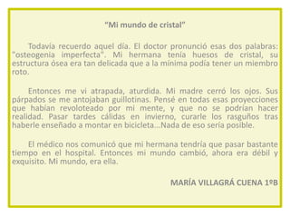 “Mi mundo de cristal”
Todavía recuerdo aquel día. El doctor pronunció esas dos palabras:
"osteogenia imperfecta". Mi hermana tenía huesos de cristal, su
estructura ósea era tan delicada que a la mínima podía tener un miembro
roto.
Entonces me vi atrapada, aturdida. Mi madre cerró los ojos. Sus
párpados se me antojaban guillotinas. Pensé en todas esas proyecciones
que habían revoloteado por mi mente, y que no se podrían hacer
realidad. Pasar tardes cálidas en invierno, curarle los rasguños tras
haberle enseñado a montar en bicicleta...Nada de eso sería posible.
El médico nos comunicó que mi hermana tendría que pasar bastante
tiempo en el hospital. Entonces mi mundo cambió, ahora era débil y
exquisito. Mi mundo, era ella.
MARÍA VILLAGRÁ CUENA 1ºB

 