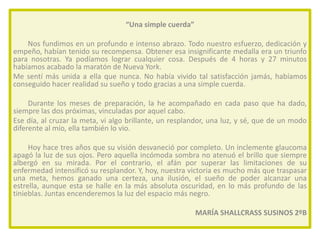 “Una simple cuerda”
Nos fundimos en un profundo e intenso abrazo. Todo nuestro esfuerzo, dedicación y
empeño, habían tenido su recompensa. Obtener esa insignificante medalla era un triunfo
para nosotras. Ya podíamos lograr cualquier cosa. Después de 4 horas y 27 minutos
habíamos acabado la maratón de Nueva York.
Me sentí más unida a ella que nunca. No había vivido tal satisfacción jamás, habíamos
conseguido hacer realidad su sueño y todo gracias a una simple cuerda.
Durante los meses de preparación, la he acompañado en cada paso que ha dado,
siempre las dos próximas, vinculadas por aquel cabo.
Ese día, al cruzar la meta, vi algo brillante, un resplandor, una luz, y sé, que de un modo
diferente al mío, ella también lo vio.
Hoy hace tres años que su visión desvaneció por completo. Un inclemente glaucoma
apagó la luz de sus ojos. Pero aquella incómoda sombra no atenuó el brillo que siempre
albergó en su mirada. Por el contrario, el afán por superar las limitaciones de su
enfermedad intensificó su resplandor. Y, hoy, nuestra victoria es mucho más que traspasar
una meta, hemos ganado una certeza, una ilusión, el sueño de poder alcanzar una
estrella, aunque esta se halle en la más absoluta oscuridad, en lo más profundo de las
tinieblas. Juntas encenderemos la luz del espacio más negro.
MARÍA SHALLCRASS SUSINOS 2ºB

 