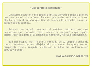 “Una sorpresa inesperada”
Cuando el doctor me dijo que mi prima no volvería a andar o primero
que pasó por mi cabeza fueron las cosas planeadas que iba a hacer con
ella. La llevaría al zoo para que diera de comer a los animales, iríamos al
parque de atracciones...
Pensaba en aquello mientras el médico mostraba una cara
inexpresiva que transmitía malas noticias. Le pregunté a qué lugares
podría ir con ella, pero él se encogió de hombros y no supo contestarme.
Salí del hospital con mi prima montada en su pequeña sillita de
ruedas. Nuestros cuerpos reflejaban dos sombras en las que yo era un
maquinista triste y apagado; y ella, con su sillita, era un tren recién
pintado y bonito.
MARÍA GALINDO LÓPEZ 1ºB

 