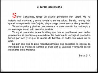 El corcel insatisfecho
Señor Cervantes, tengo un asunto pendiente con usted. Me ha
tratado mal, muy mal, y en su novela no se me valora. En ella, no soy más
que el transporte de don Quijote, el que carga con él en sus idas y venidas.
Todos los palos y piedras que lanzan a mi amo también los recibo yo y,
sin embargo, usted solo describe su dolor.
Yo soy el que acaba jadeante si hay que huir, el que lleva el peso de las
provisiones, el que tiene que obedecer las órdenes de un viejo al que todos
tienen por loco y el que se muere de hambre en todos los viajes de mi
amo.
Es por eso que le pido respetuosamente que reescriba la novela de
inmediato o al menos le cambie el título por El valeroso y brillante corcel
Rocinante de la Mancha.
Berta, 3º A
 
