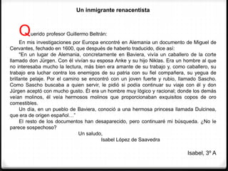 Un inmigrante renacentista
Querido profesor Guillermo Beltrán:
En mis investigaciones por Europa encontré en Alemania un documento de Miguel de
Cervantes, fechado en 1600, que después de haberlo traducido, dice así:
"En un lugar de Alemania, concretamente en Baviera, vivía un caballero de la corte
llamado don Jürgen. Con él vivían su esposa Anke y su hijo Niklas. Era un hombre al que
no interesaba mucho la lectura, más bien era amante de su trabajo y, como caballero, su
trabajo era luchar contra los enemigos de su patria con su fiel compañera, su yegua de
brillante pelaje. Por el camino se encontró con un joven fuerte y rubio, llamado Sascho.
Como Sascho buscaba a quien servir, le pidió si podía continuar su viaje con él y don
Jürgen aceptó con mucho gusto. Él era un hombre muy lógico y racional; donde los demás
veían molinos, él veía hermosos molinos que proporcionaban exquisitos copos de oro
comestibles.
Un día, en un pueblo de Baviera, conoció a una hermosa princesa llamada Dulcinea,
que era de origen español…”
El resto de los documentos han desaparecido, pero continuaré mi búsqueda. ¿No le
parece sospechoso?
Un saludo,
Isabel López de Saavedra
Isabel, 3º A
 