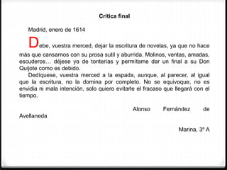 Crítica final
Madrid, enero de 1614
Debe, vuestra merced, dejar la escritura de novelas, ya que no hace
más que cansarnos con su prosa sutil y aburrida. Molinos, ventas, amadas,
escuderos… déjese ya de tonterías y permítame dar un final a su Don
Quijote como es debido.
Dedíquese, vuestra merced a la espada, aunque, al parecer, al igual
que la escritura, no la domina por completo. No se equivoque, no es
envidia ni mala intención, solo quiero evitarle el fracaso que llegará con el
tiempo.
Alonso Fernández de
Avellaneda
Marina, 3º A
 