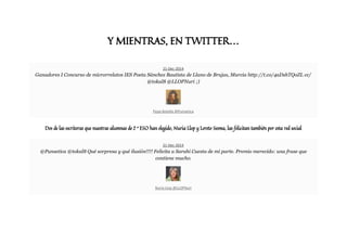 Y MIENTRAS, EN TWITTER…
21-Dec-2014
Ganadores I Concurso de microrrelatos IES Poeta Sánchez Bautista de Llano de Brujas, Murcia http://t.co/4aDshTQoZL cc/
@tokal8 @LLOPNuri ;)
Pepa Botella @Punsetica
Dos de las escritoras que nuestras alumnas de 2 º ESO han elegido, Nuria Llop y Loreto Sesma, las felicitan también por esta red social
21-Dec-2014
@Punsetica @tokal8 Qué sorpresa y qué ilusión!!!! Felicita a Sarahi Cuesta de mi parte. Premio merecido: una frase que
contiene mucho.
Nuria Llop @LLOPNuri
 