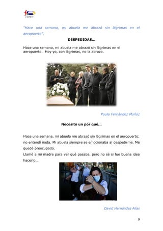9
“Hace una semana, mi abuela me abrazó sin lágrimas en el
aeropuerto”.
DESPEDIDAS…
Hace una semana, mi abuela me abrazó sin lágrimas en el
aeropuerto. Hoy yo, con lágrimas, no la abrazo.
Paula Fernández Muñoz
Necesito un por qué...
Hace una semana, mi abuela me abrazó sin lágrimas en el aeropuerto;
no entendí nada. Mi abuela siempre se emocionaba al despedirme. Me
quedé preocupado.
Llamé a mi madre para ver qué pasaba, pero no sé si fue buena idea
hacerlo…
David Hernández Alías
 
